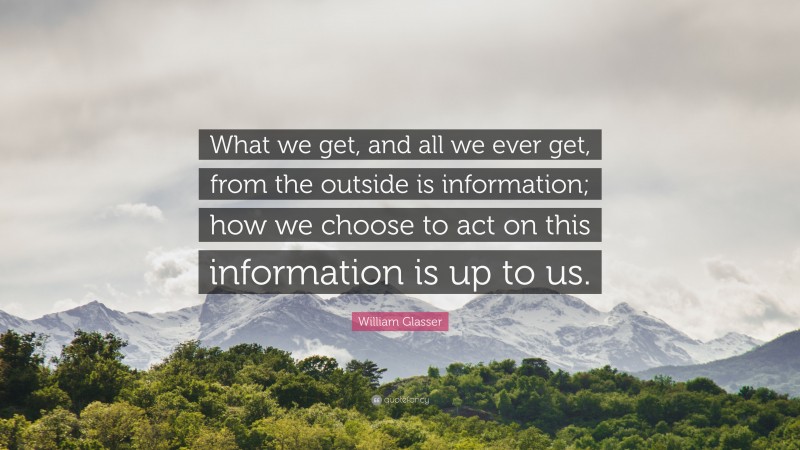 William Glasser Quote: “What we get, and all we ever get, from the outside is information; how we choose to act on this information is up to us.”