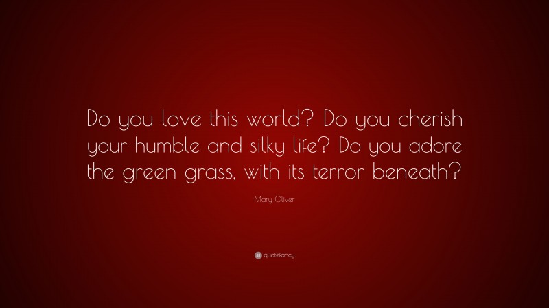 Mary Oliver Quote: “Do you love this world? Do you cherish your humble and silky life? Do you adore the green grass, with its terror beneath?”