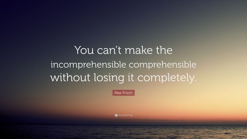 Max Frisch Quote: “You can’t make the incomprehensible comprehensible without losing it completely.”