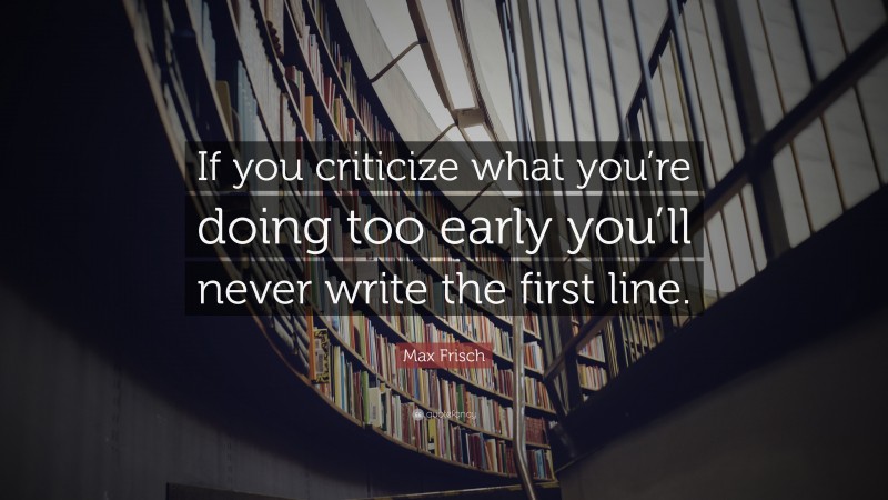 Max Frisch Quote: “If you criticize what you’re doing too early you’ll never write the first line.”