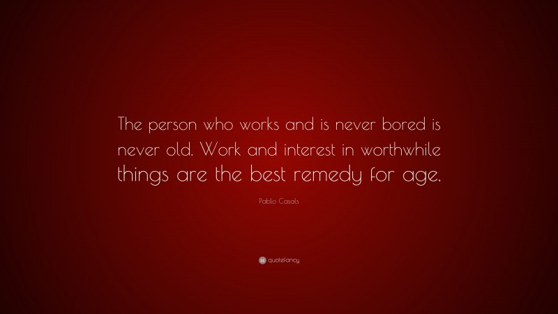 Pablo Casals Quote: “The person who works and is never bored is never old. Work and interest in worthwhile things are the best remedy for age.”