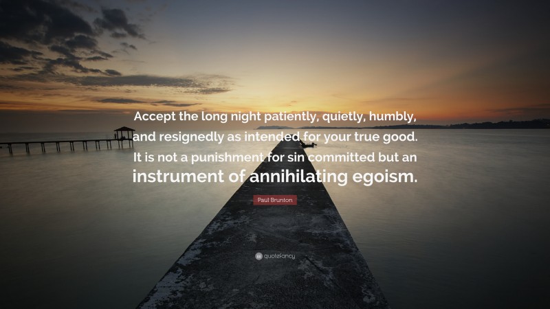 Paul Brunton Quote: “Accept the long night patiently, quietly, humbly, and resignedly as intended for your true good. It is not a punishment for sin committed but an instrument of annihilating egoism.”