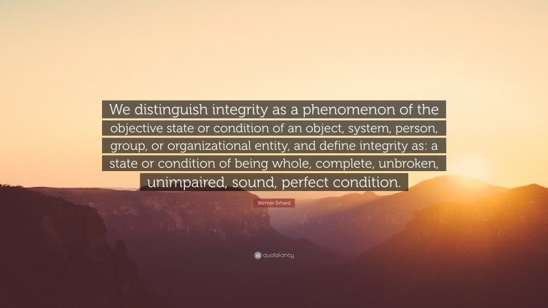 Werner Erhard Quote: “We distinguish integrity as a phenomenon of the objective state or condition of an object, system, person, group, or organizational entity, and define integrity as: a state or condition of being whole, complete, unbroken, unimpaired, sound, perfect condition.”