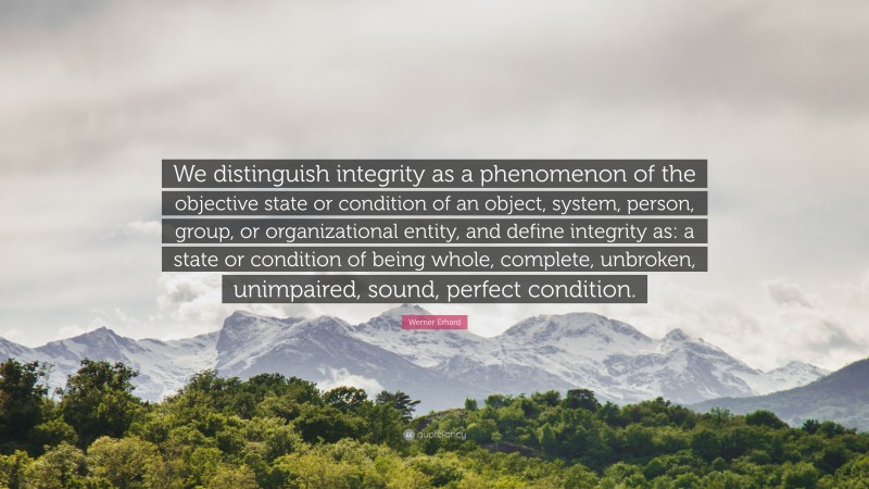 Werner Erhard Quote: “We distinguish integrity as a phenomenon of the objective state or condition of an object, system, person, group, or organizational entity, and define integrity as: a state or condition of being whole, complete, unbroken, unimpaired, sound, perfect condition.”