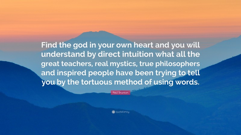Paul Brunton Quote: “Find the god in your own heart and you will understand by direct intuition what all the great teachers, real mystics, true philosophers and inspired people have been trying to tell you by the tortuous method of using words.”