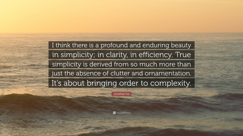 Jonathan Ive Quote: “I think there is a profound and enduring beauty in simplicity; in clarity, in efficiency. True simplicity is derived from so much more than just the absence of clutter and ornamentation. It’s about bringing order to complexity.”