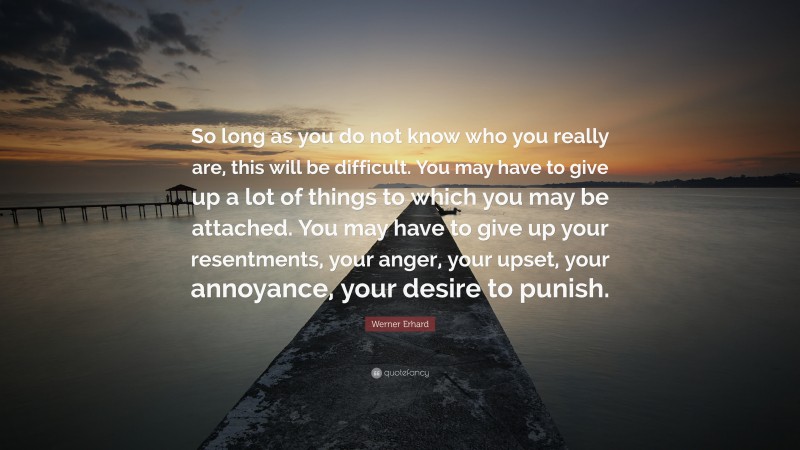 Werner Erhard Quote: “So long as you do not know who you really are, this will be difficult. You may have to give up a lot of things to which you may be attached. You may have to give up your resentments, your anger, your upset, your annoyance, your desire to punish.”