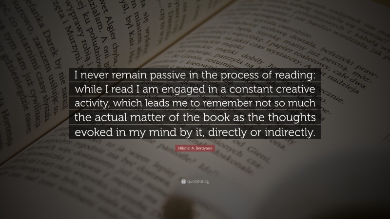 Nikolai A. Berdyaev Quote: “I never remain passive in the process of reading: while I read I am engaged in a constant creative activity, which leads me to remember not so much the actual matter of the book as the thoughts evoked in my mind by it, directly or indirectly.”
