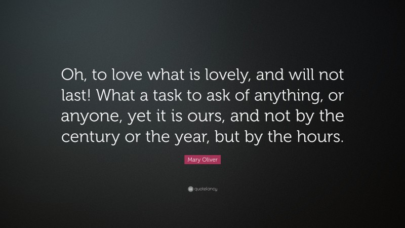 Mary Oliver Quote: “Oh, to love what is lovely, and will not last! What a task to ask of anything, or anyone, yet it is ours, and not by the century or the year, but by the hours.”