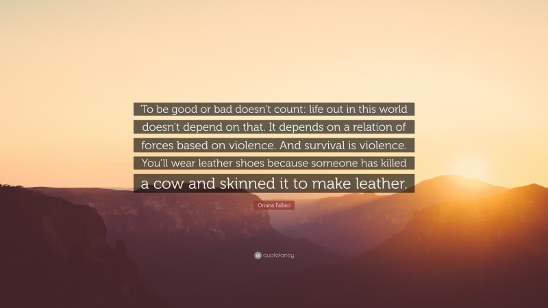 Oriana Fallaci Quote: “To be good or bad doesn’t count: life out in this world doesn’t depend on that. It depends on a relation of forces based on violence. And survival is violence. You’ll wear leather shoes because someone has killed a cow and skinned it to make leather.”