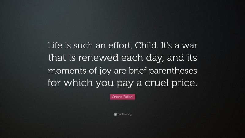 Oriana Fallaci Quote: “Life is such an effort, Child. It’s a war that is renewed each day, and its moments of joy are brief parentheses for which you pay a cruel price.”