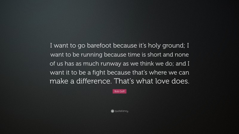 Bob Goff Quote: “I want to go barefoot because it’s holy ground; I want to be running because time is short and none of us has as much runway as we think we do; and I want it to be a fight because that’s where we can make a difference. That’s what love does.”