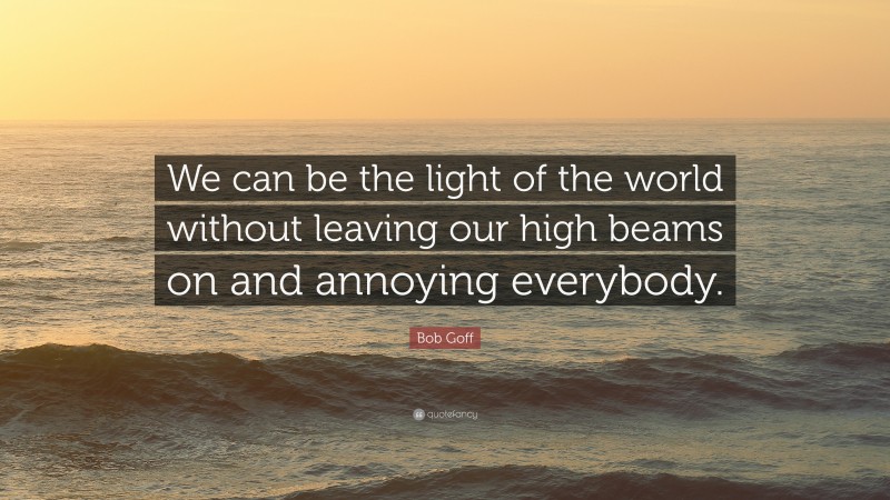 Bob Goff Quote: “We can be the light of the world without leaving our high beams on and annoying everybody.”