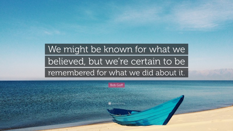 Bob Goff Quote: “We might be known for what we believed, but we’re certain to be remembered for what we did about it.”