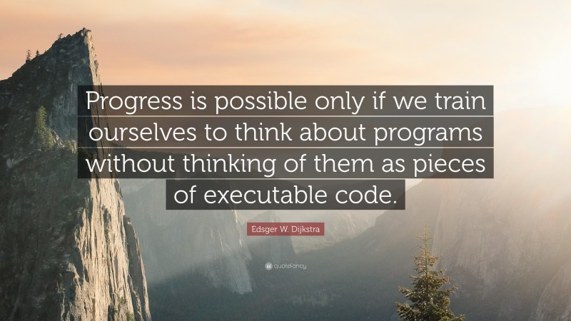 Edsger W. Dijkstra Quote: “Progress is possible only if we train ourselves to think about programs without thinking of them as pieces of executable code.”