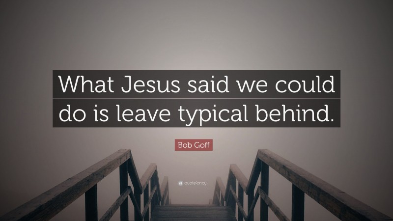 Bob Goff Quote: “What Jesus said we could do is leave typical behind.”