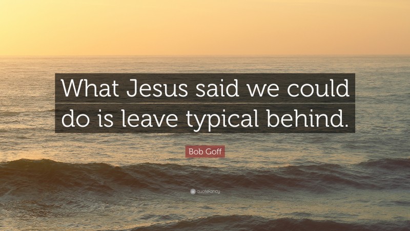 Bob Goff Quote: “What Jesus said we could do is leave typical behind.”