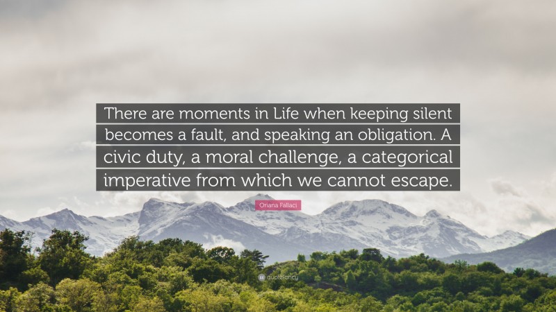 Oriana Fallaci Quote: “There are moments in Life when keeping silent becomes a fault, and speaking an obligation. A civic duty, a moral challenge, a categorical imperative from which we cannot escape.”