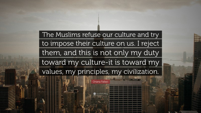 Oriana Fallaci Quote: “The Muslims refuse our culture and try to impose their culture on us. I reject them, and this is not only my duty toward my culture-it is toward my values, my principles, my civilization.”