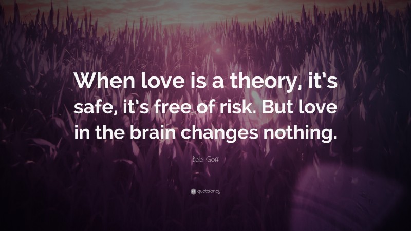 Bob Goff Quote: “When love is a theory, it’s safe, it’s free of risk. But love in the brain changes nothing.”
