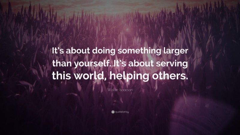 Walter Isaacson Quote: “It’s about doing something larger than yourself. It’s about serving this world, helping others.”