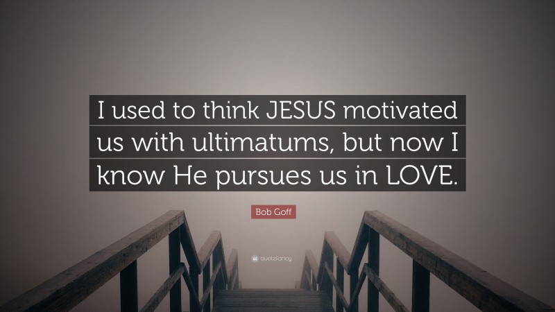 Bob Goff Quote: “I used to think JESUS motivated us with ultimatums, but now I know He pursues us in LOVE.”