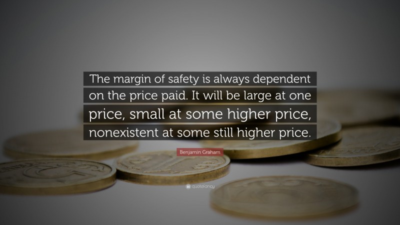 Benjamin Graham Quote: “The margin of safety is always dependent on the price paid. It will be large at one price, small at some higher price, nonexistent at some still higher price.”