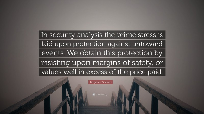 Benjamin Graham Quote: “In security analysis the prime stress is laid upon protection against untoward events. We obtain this protection by insisting upon margins of safety, or values well in excess of the price paid.”
