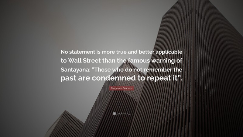 Benjamin Graham Quote: “No statement is more true and better applicable to Wall Street than the famous warning of Santayana: “Those who do not remember the past are condemned to repeat it”.”