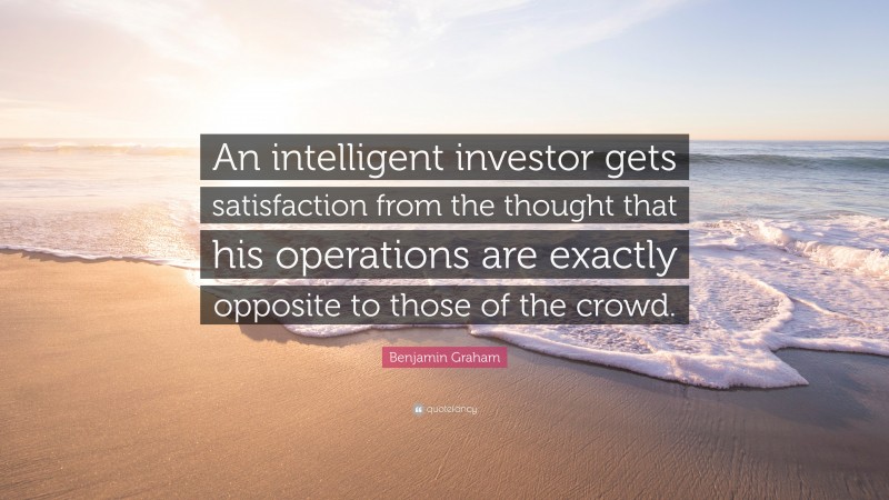Benjamin Graham Quote: “An intelligent investor gets satisfaction from the thought that his operations are exactly opposite to those of the crowd.”