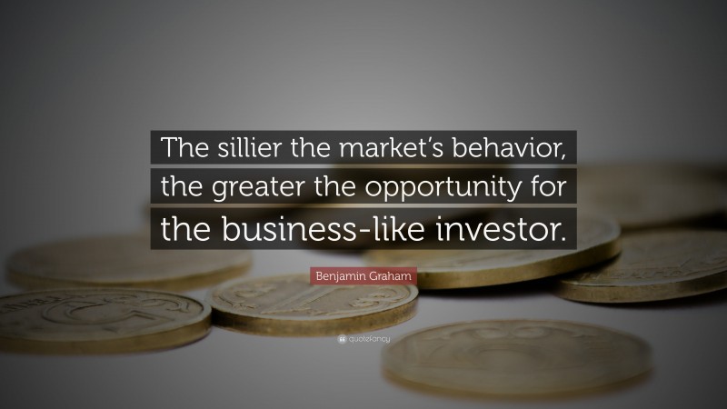 Benjamin Graham Quote: “The sillier the market’s behavior, the greater the opportunity for the business-like investor.”