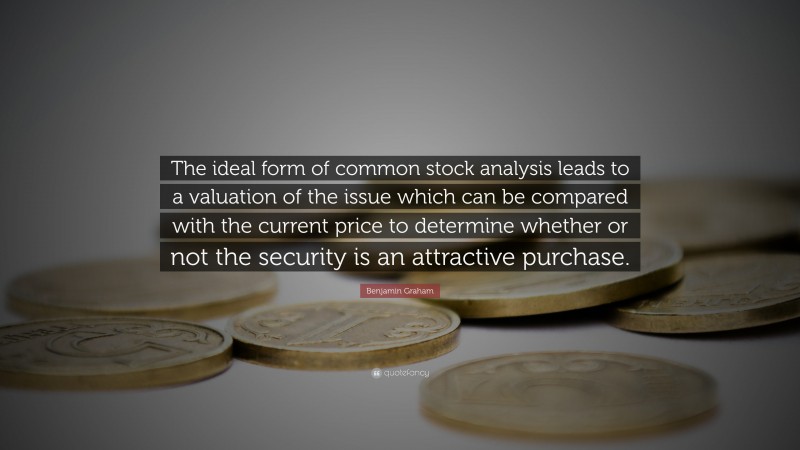 Benjamin Graham Quote: “The ideal form of common stock analysis leads to a valuation of the issue which can be compared with the current price to determine whether or not the security is an attractive purchase.”