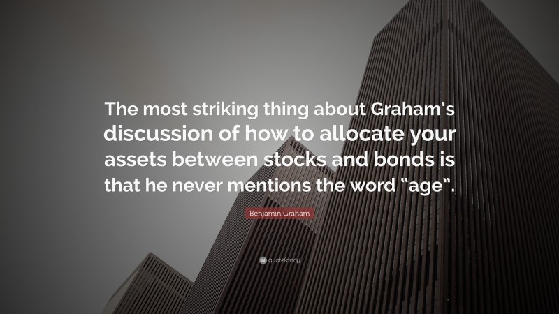 Benjamin Graham Quote: “The most striking thing about Graham’s discussion of how to allocate your assets between stocks and bonds is that he never mentions the word “age”.”