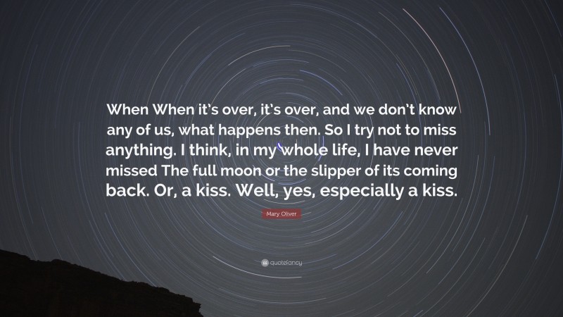 Mary Oliver Quote: “When When it’s over, it’s over, and we don’t know any of us, what happens then. So I try not to miss anything. I think, in my whole life, I have never missed The full moon or the slipper of its coming back. Or, a kiss. Well, yes, especially a kiss.”