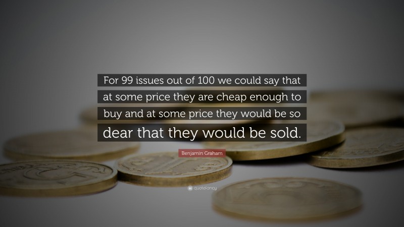 Benjamin Graham Quote: “For 99 issues out of 100 we could say that at some price they are cheap enough to buy and at some price they would be so dear that they would be sold.”