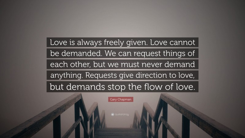 Gary Chapman Quote: “Love is always freely given. Love cannot be demanded. We can request things of each other, but we must never demand anything. Requests give direction to love, but demands stop the flow of love.”