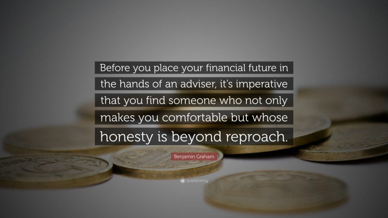 Benjamin Graham Quote: “Before you place your financial future in the hands of an adviser, it’s imperative that you find someone who not only makes you comfortable but whose honesty is beyond reproach.”