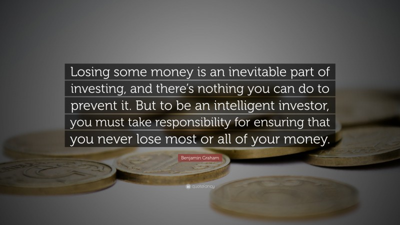 Benjamin Graham Quote: “Losing some money is an inevitable part of investing, and there’s nothing you can do to prevent it. But to be an intelligent investor, you must take responsibility for ensuring that you never lose most or all of your money.”