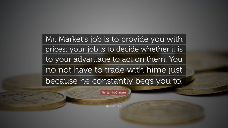 Benjamin Graham Quote: “Mr. Market’s job is to provide you with prices; your job is to decide whether it is to your advantage to act on them. You no not have to trade with hime just because he constantly begs you to.”