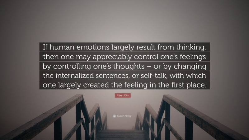 Albert Ellis Quote: “If human emotions largely result from thinking, then one may appreciably control one’s feelings by controlling one’s thoughts – or by changing the internalized sentences, or self-talk, with which one largely created the feeling in the first place.”