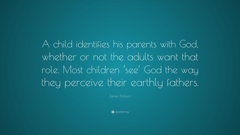 James Dobson Quote: “A child identifies his parents with God, whether or not the adults want that role. Most children ‘see’ God the way they perceive their earthly fathers.”