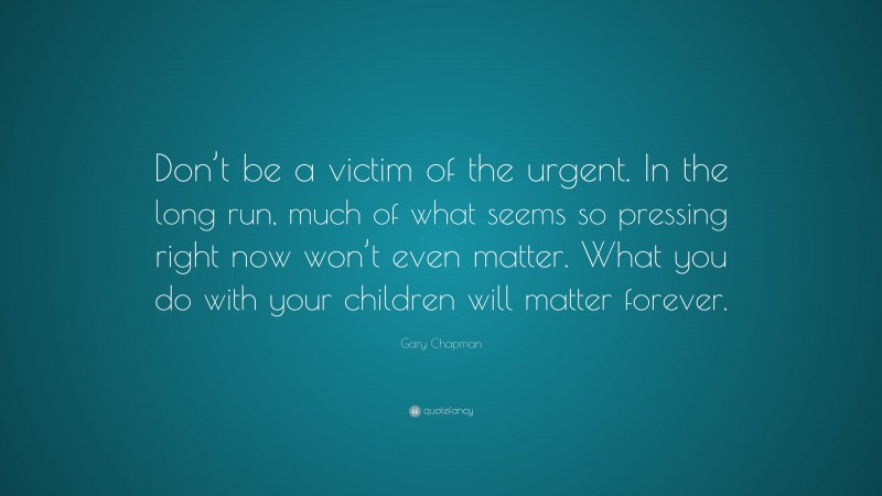 Gary Chapman Quote: “Don’t be a victim of the urgent. In the long run, much of what seems so pressing right now won’t even matter. What you do with your children will matter forever.”