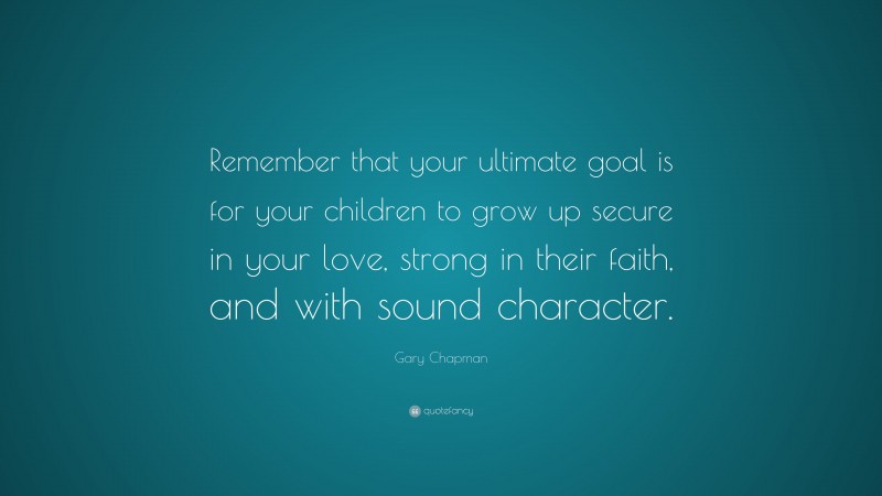 Gary Chapman Quote: “Remember that your ultimate goal is for your children to grow up secure in your love, strong in their faith, and with sound character.”