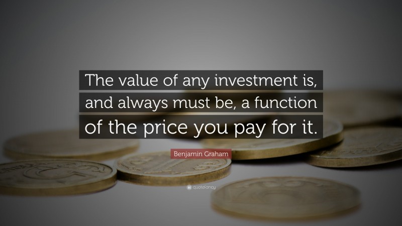 Benjamin Graham Quote: “The value of any investment is, and always must be, a function of the price you pay for it.”