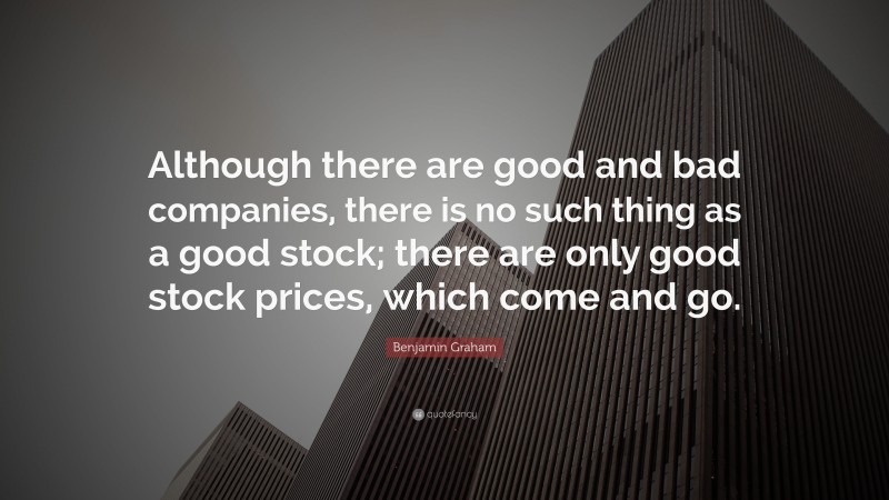 Benjamin Graham Quote: “Although there are good and bad companies, there is no such thing as a good stock; there are only good stock prices, which come and go.”