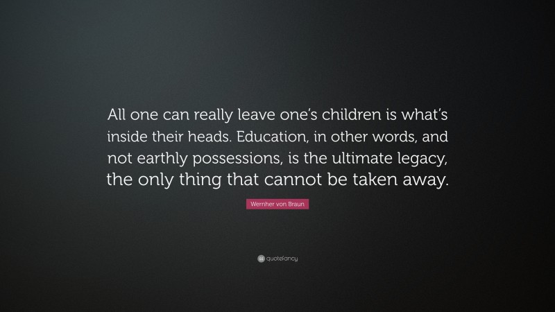 Wernher von Braun Quote: “All one can really leave one’s children is what’s inside their heads. Education, in other words, and not earthly possessions, is the ultimate legacy, the only thing that cannot be taken away.”