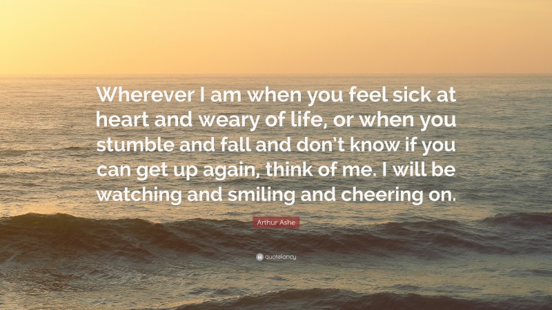 Arthur Ashe Quote: “Wherever I am when you feel sick at heart and weary of life, or when you stumble and fall and don’t know if you can get up again, think of me. I will be watching and smiling and cheering on.”
