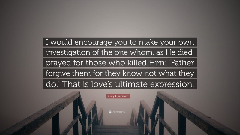 Gary Chapman Quote: “I would encourage you to make your own investigation of the one whom, as He died, prayed for those who killed Him: ‘Father forgive them for they know not what they do.’ That is love’s ultimate expression.”