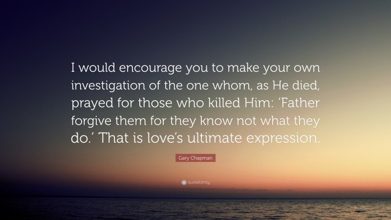 Gary Chapman Quote: “I would encourage you to make your own investigation of the one whom, as He died, prayed for those who killed Him: ‘Father forgive them for they know not what they do.’ That is love’s ultimate expression.”