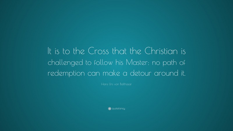 Hans Urs von Balthasar Quote: “It is to the Cross that the Christian is challenged to follow his Master: no path of redemption can make a detour around it.”